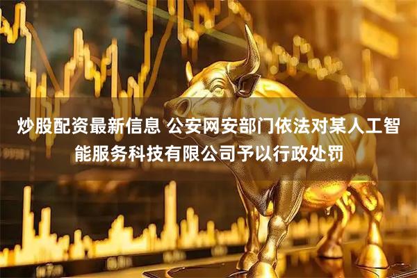 炒股配资最新信息 公安网安部门依法对某人工智能服务科技有限公司予以行政处罚