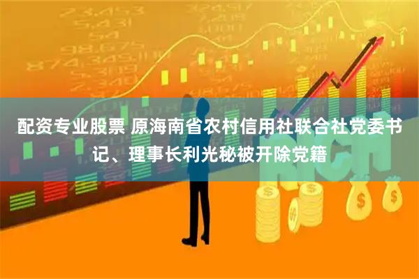 配资专业股票 原海南省农村信用社联合社党委书记、理事长利光秘被开除党籍