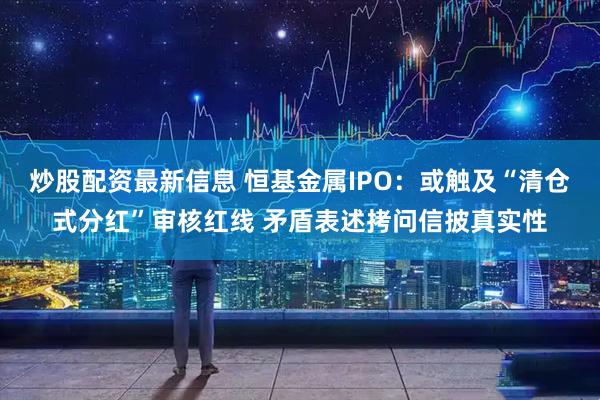 炒股配资最新信息 恒基金属IPO：或触及“清仓式分红”审核红线 矛盾表述拷问信披真实性