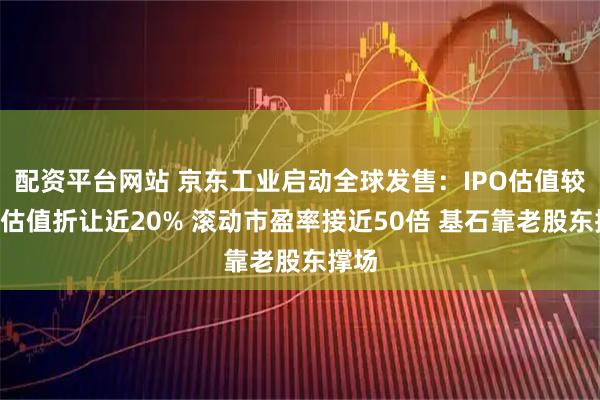配资平台网站 京东工业启动全球发售：IPO估值较B轮估值折让近20% 滚动市盈率接近50倍 基石靠老股东撑场