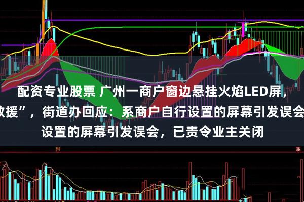 配资专业股票 广州一商户窗边悬挂火焰LED屏，引来5辆消防车“救援”，街道办回应：系商户自行设置的屏幕引发误会，已责令业主关闭