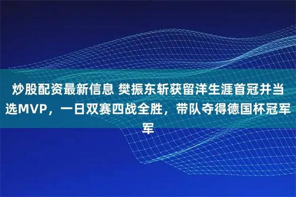 炒股配资最新信息 樊振东斩获留洋生涯首冠并当选MVP，一日双赛四战全胜，带队夺得德国杯冠军