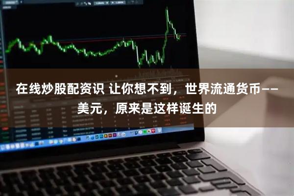 在线炒股配资识 让你想不到，世界流通货币——美元，原来是这样诞生的