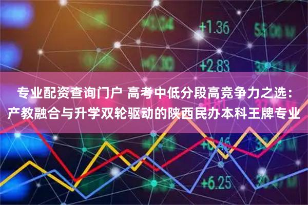 专业配资查询门户 高考中低分段高竞争力之选：产教融合与升学双轮驱动的陕西民办本科王牌专业