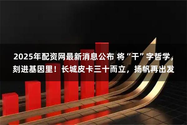 2025年配资网最新消息公布 将“干”字哲学，刻进基因里！长城皮卡三十而立，扬帆再出发
