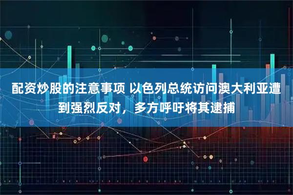 配资炒股的注意事项 以色列总统访问澳大利亚遭到强烈反对，多方呼吁将其逮捕