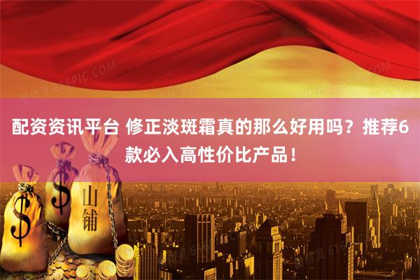 配资资讯平台 修正淡斑霜真的那么好用吗？推荐6款必入高性价比产品！