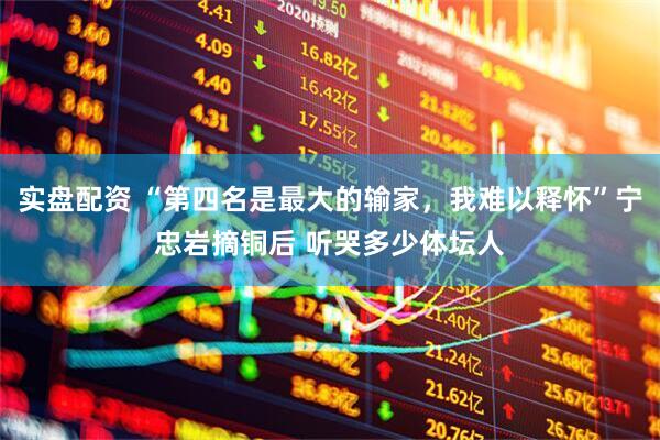 实盘配资 “第四名是最大的输家，我难以释怀”宁忠岩摘铜后 听哭多少体坛人