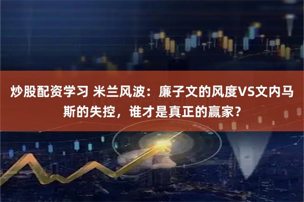 炒股配资学习 米兰风波：廉子文的风度VS文内马斯的失控，谁才是真正的赢家？