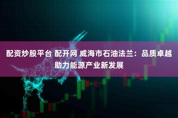 配资炒股平台 配开网 威海市石油法兰：品质卓越助力能源产业新发展