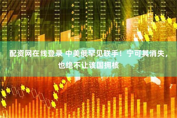配资网在线登录 中美俄罕见联手！宁可其消失，也绝不让该国拥核