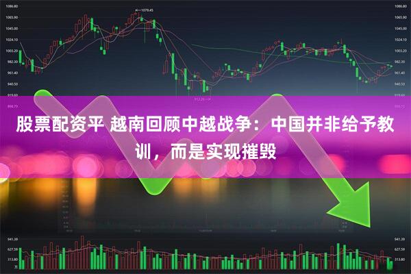 股票配资平 越南回顾中越战争：中国并非给予教训，而是实现摧毁