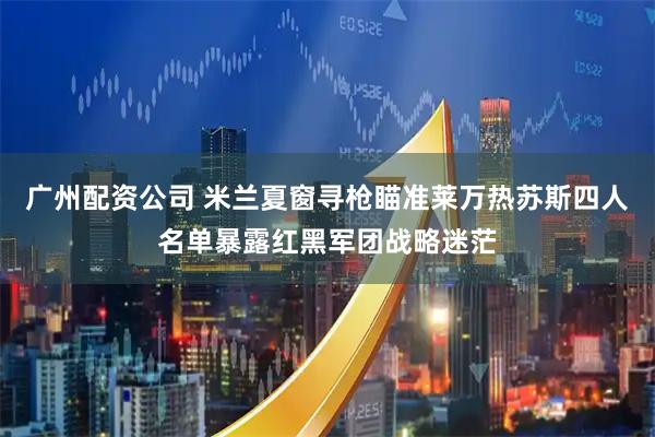 广州配资公司 米兰夏窗寻枪瞄准莱万热苏斯四人名单暴露红黑军团战略迷茫