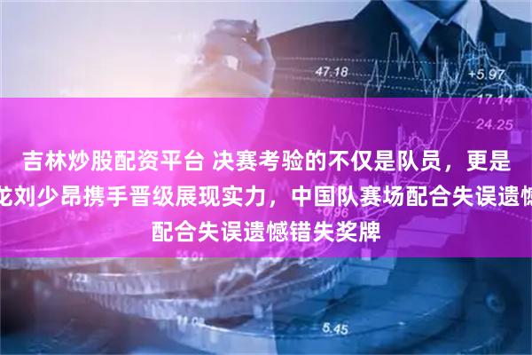 吉林炒股配资平台 决赛考验的不仅是队员，更是教练，孙龙刘少昂携手晋级展现实力，中国队赛场配合失误遗憾错失奖牌