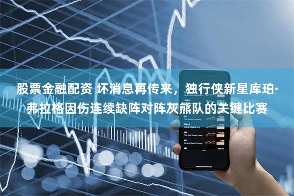股票金融配资 坏消息再传来，独行侠新星库珀·弗拉格因伤连续缺阵对阵灰熊队的关键比赛