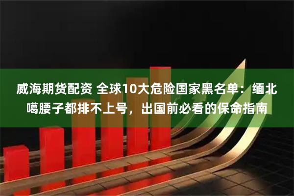 威海期货配资 全球10大危险国家黑名单：缅北噶腰子都排不上号，出国前必看的保命指南