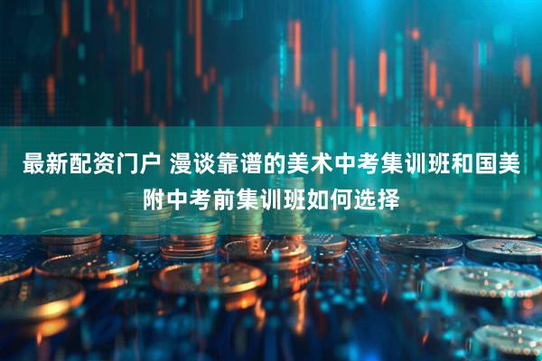 最新配资门户 漫谈靠谱的美术中考集训班和国美附中考前集训班如何选择