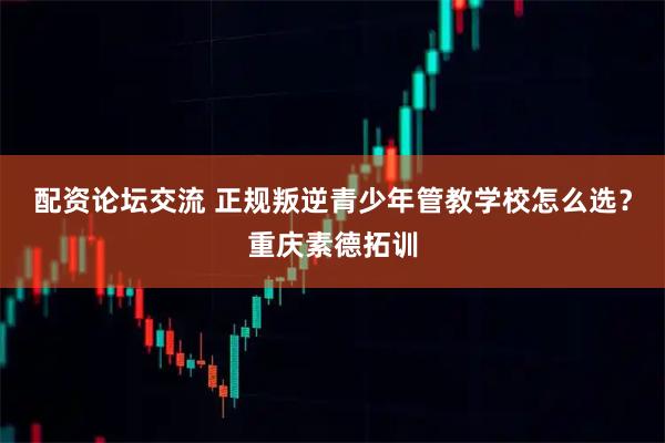 配资论坛交流 正规叛逆青少年管教学校怎么选？重庆素德拓训