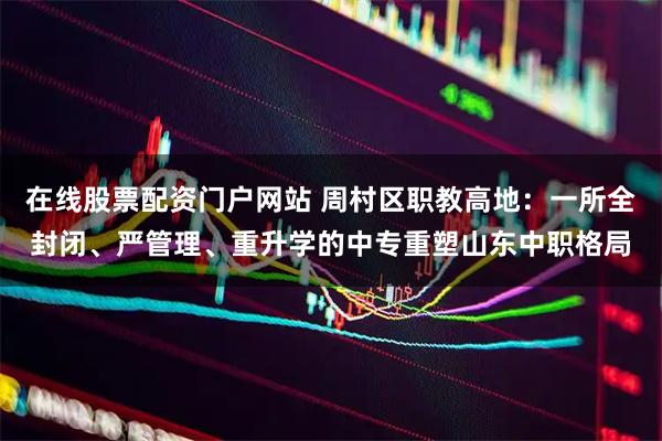 在线股票配资门户网站 周村区职教高地：一所全封闭、严管理、重升学的中专重塑山东中职格局