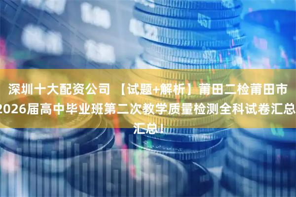 深圳十大配资公司 【试题+解析】莆田二检莆田市2026届高中毕业班第二次教学质量检测全科试卷汇总！