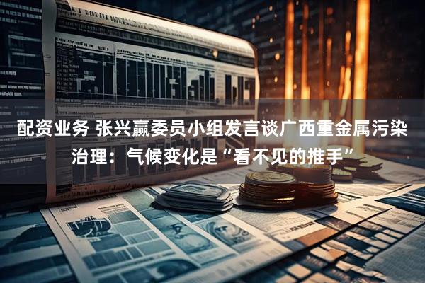 配资业务 张兴赢委员小组发言谈广西重金属污染治理：气候变化是“看不见的推手”