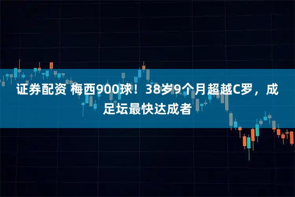 证券配资 梅西900球！38岁9个月超越C罗，成足坛最快达成者