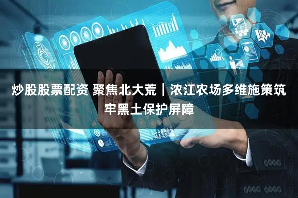 炒股股票配资 聚焦北大荒｜浓江农场多维施策筑牢黑土保护屏障