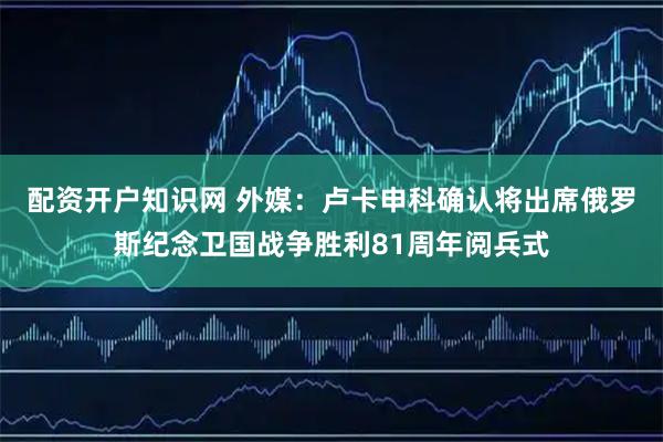 配资开户知识网 外媒：卢卡申科确认将出席俄罗斯纪念卫国战争胜利81周年阅兵式