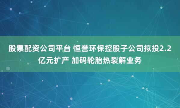 股票配资公司平台 恒誉环保控股子公司拟投2.2亿元扩产 加码轮胎热裂解业务