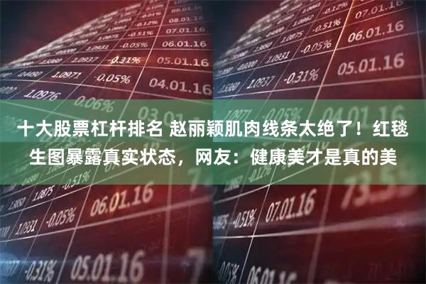 十大股票杠杆排名 赵丽颖肌肉线条太绝了！红毯生图暴露真实状态，网友：健康美才是真的美