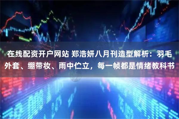 在线配资开户网站 郑浩妍八月刊造型解析：羽毛外套、绷带妆、雨中伫立，每一帧都是情绪教科书