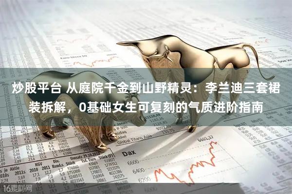 炒股平台 从庭院千金到山野精灵：李兰迪三套裙装拆解，0基础女生可复刻的气质进阶指南